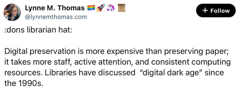 Bluesky post reading: "Digital preservation is more expensive than preserving paper; it takes more staff, active attention, and consistent computing resources. Libraries have discussed “digital dark age” since the 1990s. "